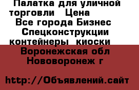 Палатка для уличной торговли › Цена ­ 6 000 - Все города Бизнес » Спецконструкции, контейнеры, киоски   . Воронежская обл.,Нововоронеж г.